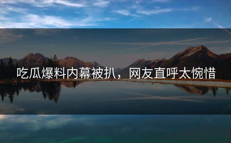 吃瓜爆料内幕被扒，网友直呼太惋惜