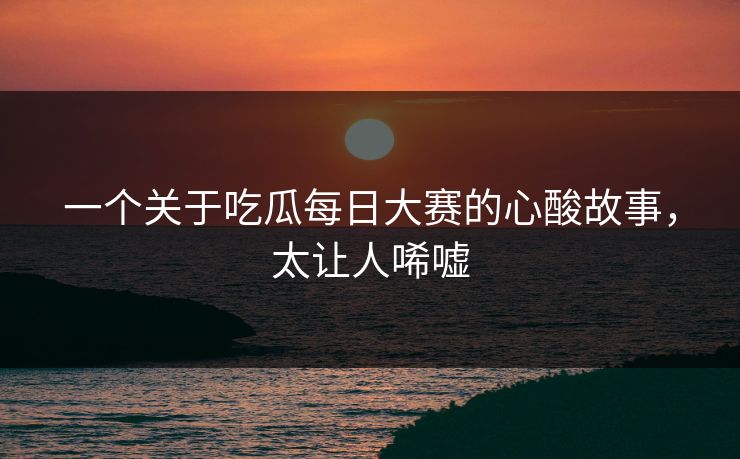 一个关于吃瓜每日大赛的心酸故事，太让人唏嘘