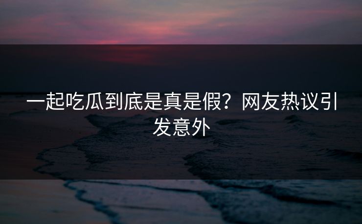 一起吃瓜到底是真是假？网友热议引发意外