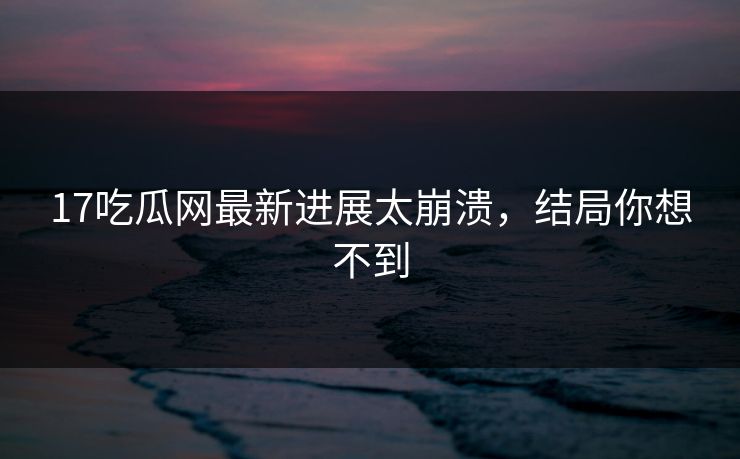 17吃瓜网最新进展太崩溃，结局你想不到
