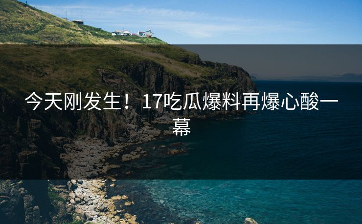 今天刚发生！17吃瓜爆料再爆心酸一幕