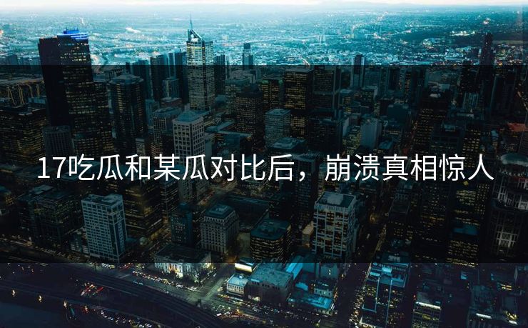 17吃瓜和某瓜对比后，崩溃真相惊人
