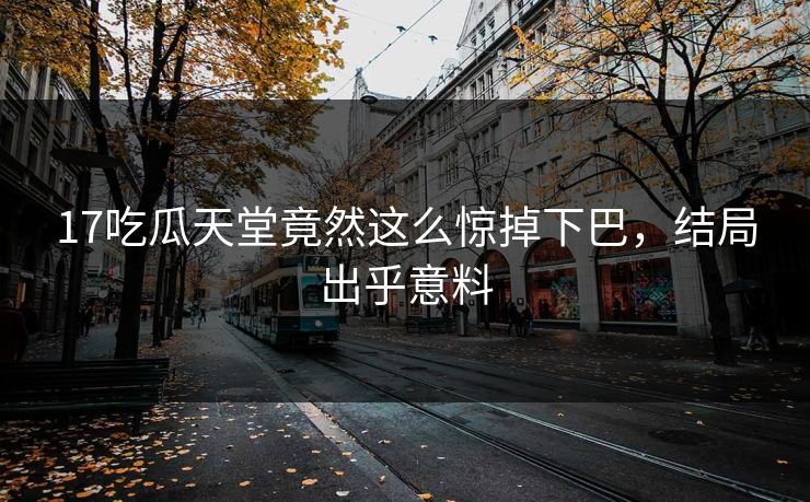 17吃瓜天堂竟然这么惊掉下巴，结局出乎意料