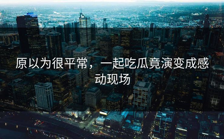 原以为很平常，一起吃瓜竟演变成感动现场