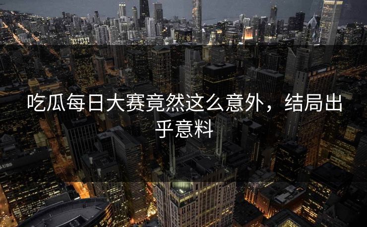 吃瓜每日大赛竟然这么意外，结局出乎意料