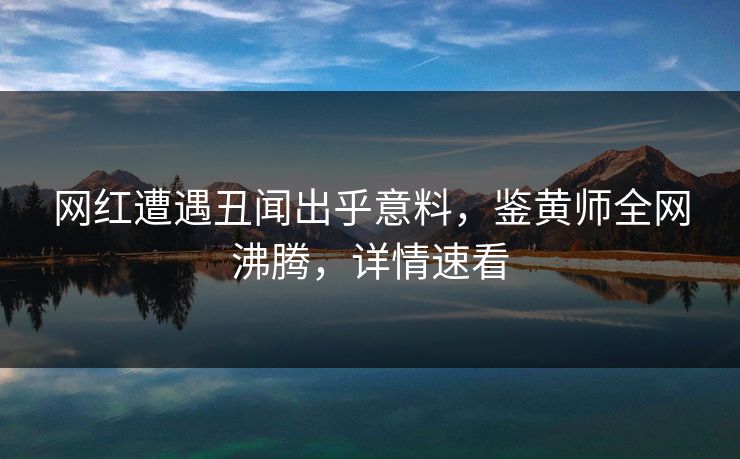 网红遭遇丑闻出乎意料，鉴黄师全网沸腾，详情速看