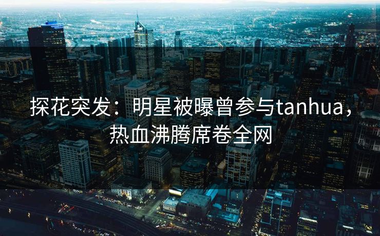 探花突发：明星被曝曾参与tanhua，热血沸腾席卷全网