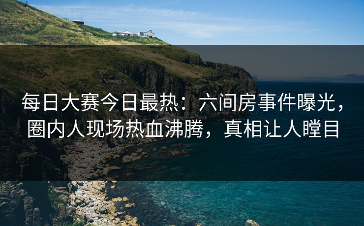 每日大赛今日最热：六间房事件曝光，圈内人现场热血沸腾，真相让人瞠目
