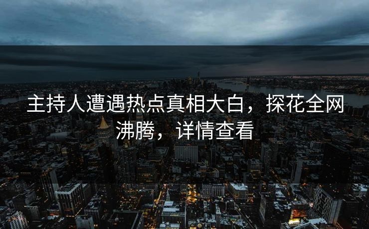 主持人遭遇热点真相大白，探花全网沸腾，详情查看