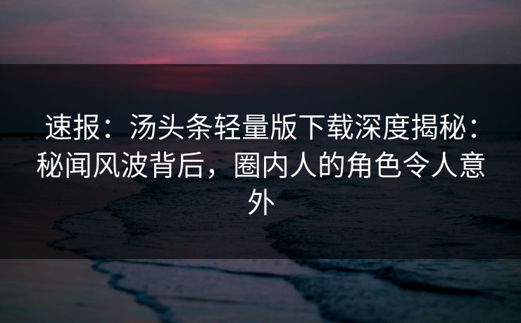 速报：汤头条轻量版下载深度揭秘：秘闻风波背后，圈内人的角色令人意外