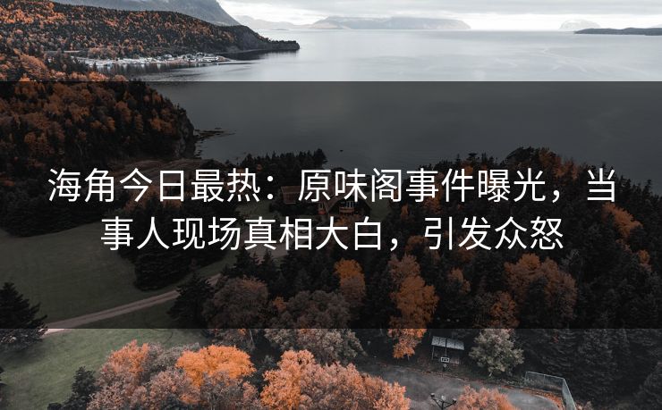 海角今日最热：原味阁事件曝光，当事人现场真相大白，引发众怒