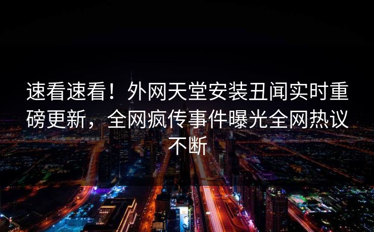速看速看！外网天堂安装丑闻实时重磅更新，全网疯传事件曝光全网热议不断