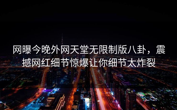 网曝今晚外网天堂无限制版八卦，震撼网红细节惊爆让你细节太炸裂