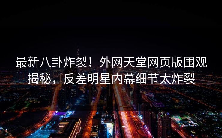 最新八卦炸裂！外网天堂网页版围观揭秘，反差明星内幕细节太炸裂