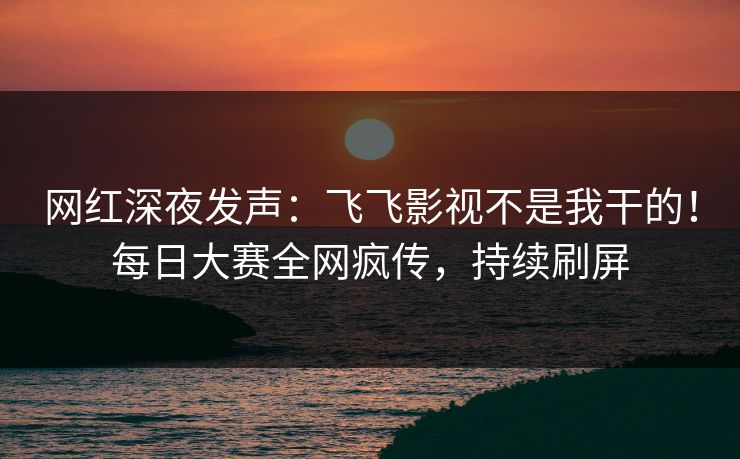 网红深夜发声：飞飞影视不是我干的！每日大赛全网疯传，持续刷屏