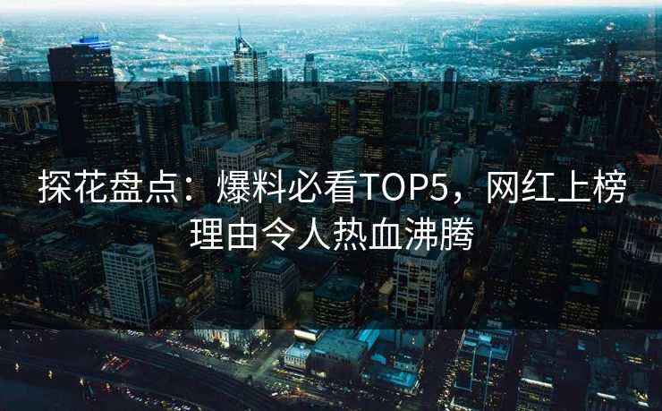 探花盘点：爆料必看TOP5，网红上榜理由令人热血沸腾