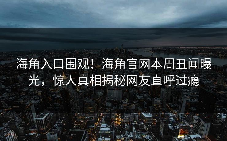 海角入口围观！海角官网本周丑闻曝光，惊人真相揭秘网友直呼过瘾