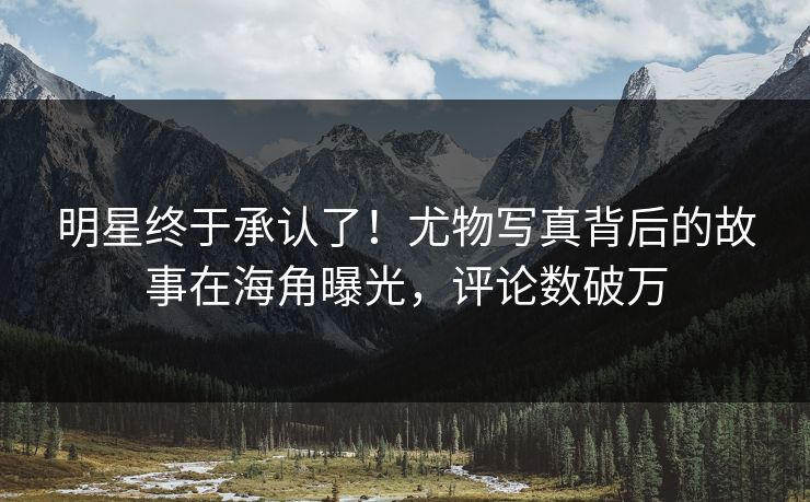 明星终于承认了！尤物写真背后的故事在海角曝光，评论数破万