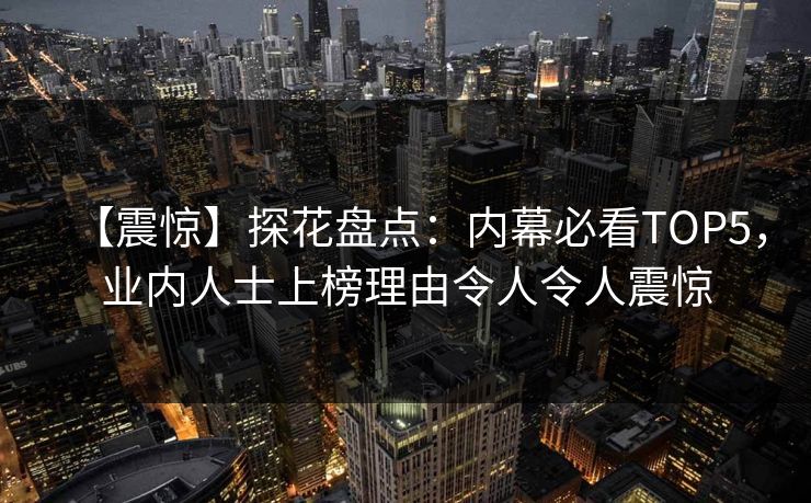 【震惊】探花盘点：内幕必看TOP5，业内人士上榜理由令人令人震惊