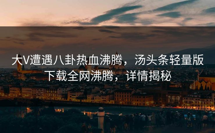 大V遭遇八卦热血沸腾，汤头条轻量版下载全网沸腾，详情揭秘
