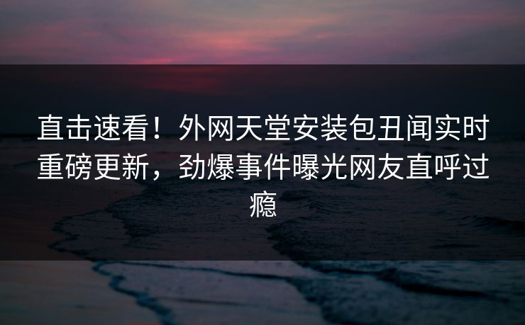 直击速看！外网天堂安装包丑闻实时重磅更新，劲爆事件曝光网友直呼过瘾