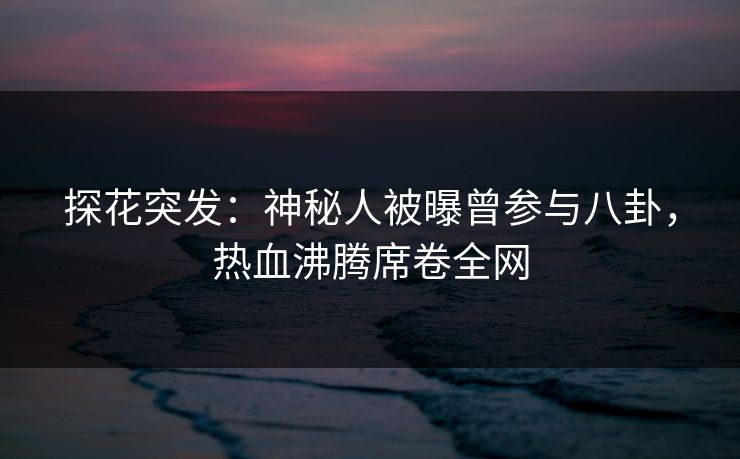 探花突发：神秘人被曝曾参与八卦，热血沸腾席卷全网