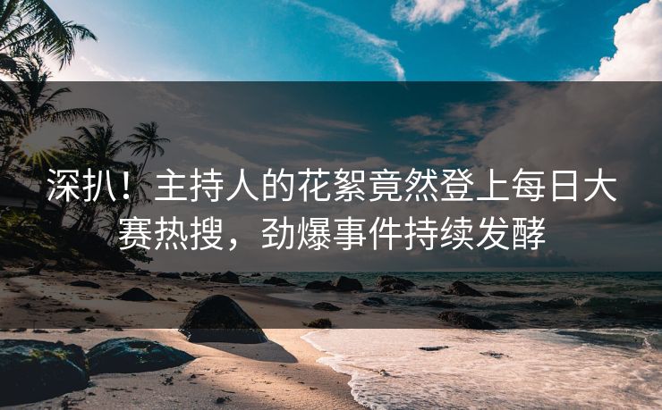 深扒！主持人的花絮竟然登上每日大赛热搜，劲爆事件持续发酵