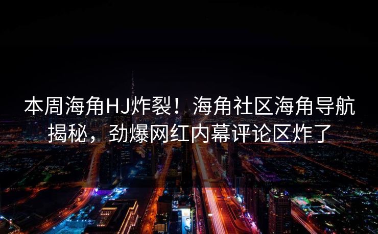 本周海角HJ炸裂！海角社区海角导航揭秘，劲爆网红内幕评论区炸了