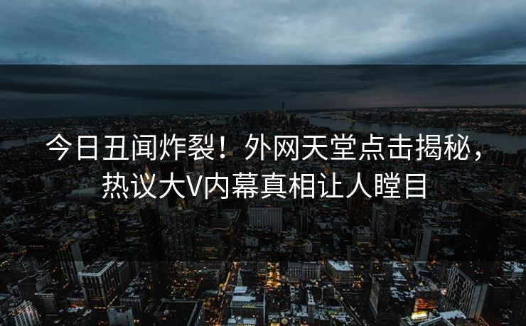 今日丑闻炸裂！外网天堂点击揭秘，热议大V内幕真相让人瞠目
