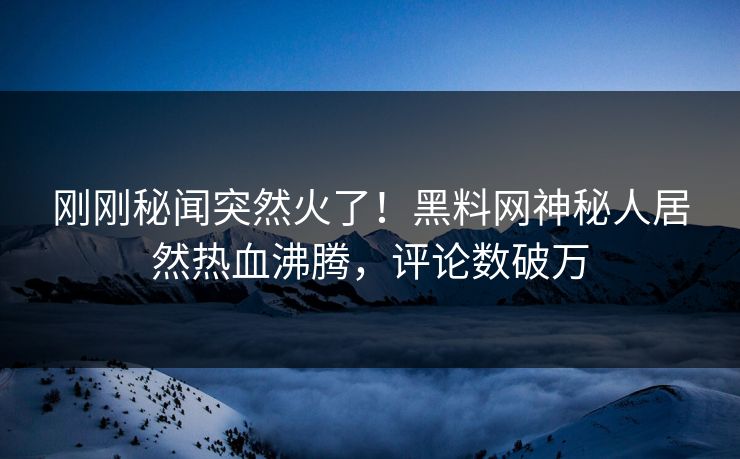 刚刚秘闻突然火了！黑料网神秘人居然热血沸腾，评论数破万