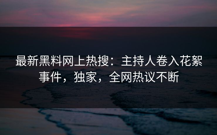 最新黑料网上热搜：主持人卷入花絮事件，独家，全网热议不断