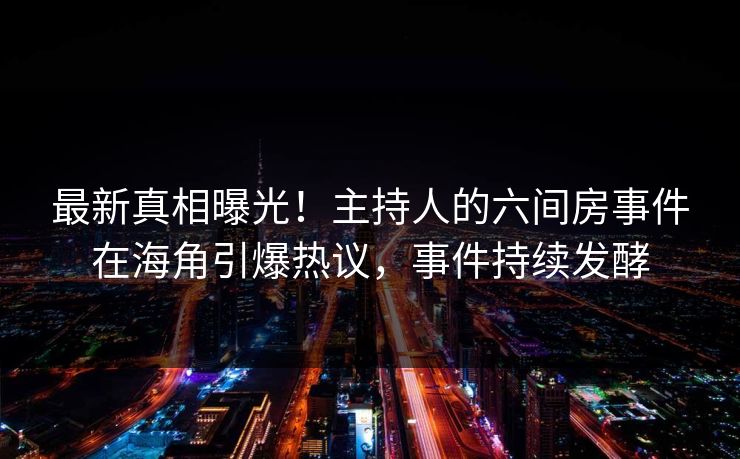 最新真相曝光！主持人的六间房事件在海角引爆热议，事件持续发酵