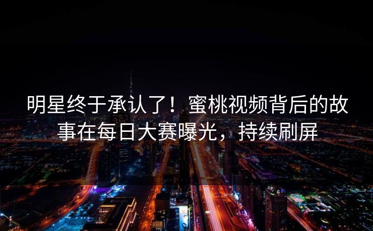 明星终于承认了！蜜桃视频背后的故事在每日大赛曝光，持续刷屏