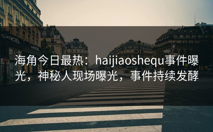 海角今日最热：haijiaoshequ事件曝光，神秘人现场曝光，事件持续发酵
