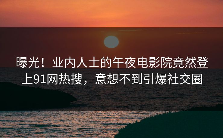 曝光！业内人士的午夜电影院竟然登上91网热搜，意想不到引爆社交圈