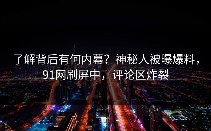 了解背后有何内幕？神秘人被曝爆料，91网刷屏中，评论区炸裂