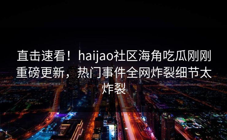 直击速看！haijao社区海角吃瓜刚刚重磅更新，热门事件全网炸裂细节太炸裂