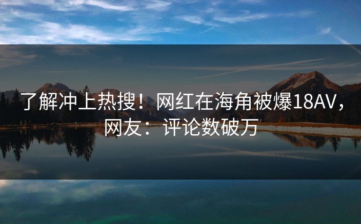 了解冲上热搜！网红在海角被爆18AV，网友：评论数破万