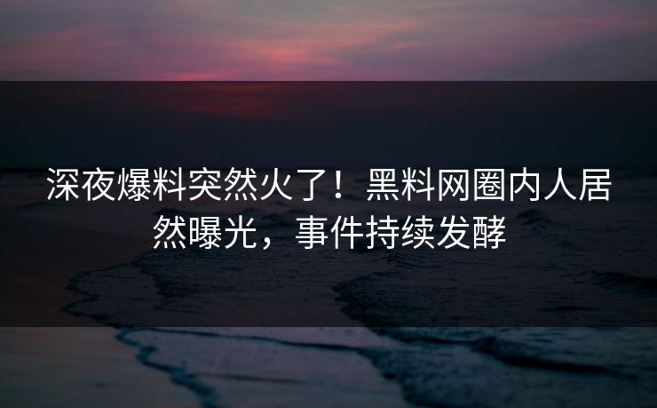 深夜爆料突然火了！黑料网圈内人居然曝光，事件持续发酵