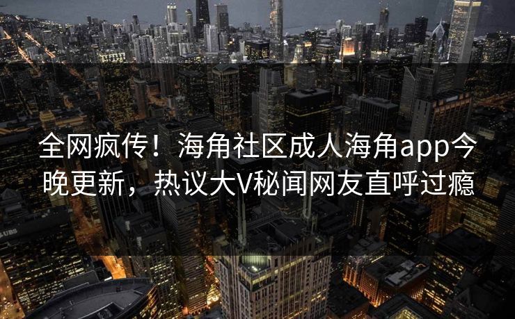 全网疯传！海角社区成人海角app今晚更新，热议大V秘闻网友直呼过瘾