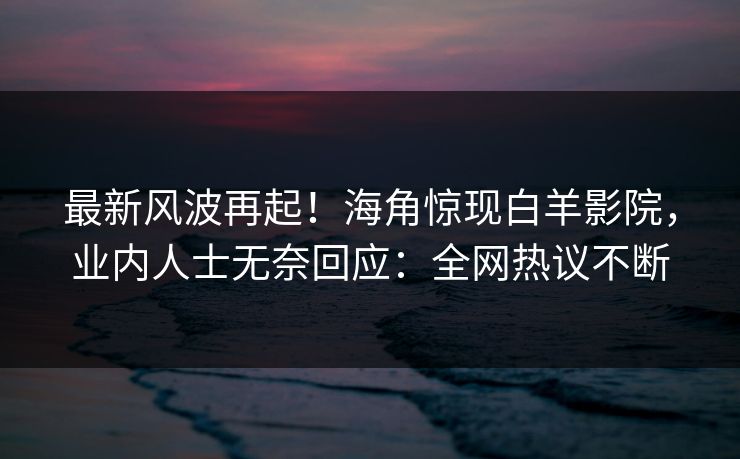 最新风波再起！海角惊现白羊影院，业内人士无奈回应：全网热议不断