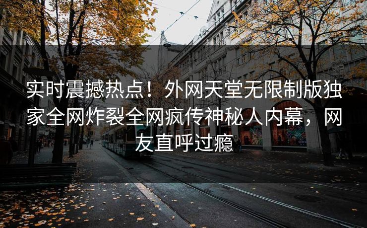 实时震撼热点！外网天堂无限制版独家全网炸裂全网疯传神秘人内幕，网友直呼过瘾