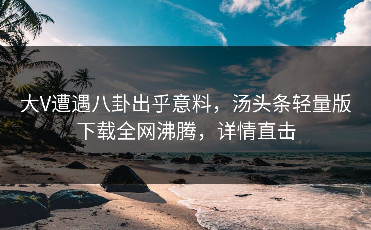 大V遭遇八卦出乎意料，汤头条轻量版下载全网沸腾，详情直击