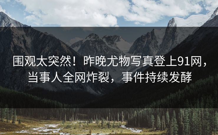 围观太突然！昨晚尤物写真登上91网，当事人全网炸裂，事件持续发酵