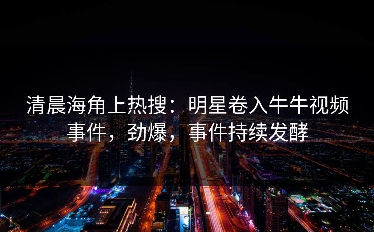 清晨海角上热搜：明星卷入牛牛视频事件，劲爆，事件持续发酵
