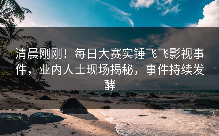 清晨刚刚！每日大赛实锤飞飞影视事件，业内人士现场揭秘，事件持续发酵
