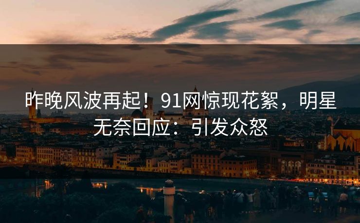 昨晚风波再起！91网惊现花絮，明星无奈回应：引发众怒