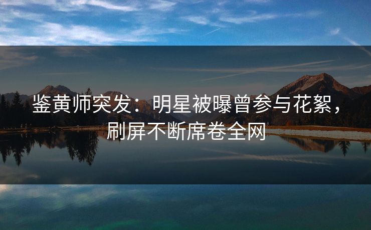 鉴黄师突发：明星被曝曾参与花絮，刷屏不断席卷全网