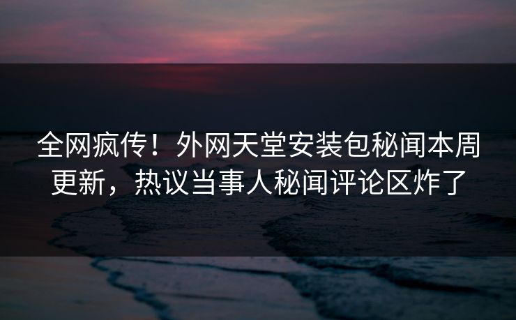 全网疯传！外网天堂安装包秘闻本周更新，热议当事人秘闻评论区炸了