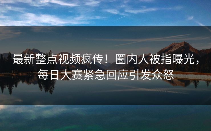 最新整点视频疯传！圈内人被指曝光，每日大赛紧急回应引发众怒